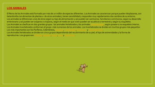 LOS ANIMALES
El Reino de los Animales está formado por más de un millón de especies diferentes. LosAnimales se caracterizan porque pueden desplazarse, son
heterótrofos (se alimentan de plantas o de otros animales), tienen sensibilidad y responden muy rapidamente a los cambios de su entorno.
Los animales se diferencian unos de otros según su tipo de alimentación y así pueden ser carnívoros, herviboros o omnívoros, según su desarrollo
embrionario y así pueden ser ovíparos o vivíparos, según el medio en que viven pueden ser acuáticos o terrestres y según su esqueleto.
LosAnimales se clasifican en dos grandes grupos : los animalesVertebrados y los animales Invertebrados, según posean o no esqueleto interno.
LosAnimales Invertebrados conforman el grupo más numeroso de los animales. Los Invertebrados se dividen en muchos grupos más pequeños.
Los más importantes son los Poríferos, Celentéreos, Gusanos, Artrópodos, Moluscos y Equinodermos.
LosAnimalesVertebrados se dividen en cinco grupos dependiendo del recubrimiento de su piel, el tipo de extremidades y la forma de
reproducirse. Los grupos son: Anfíbios, Reptiles, Peces, Aves y Mamíferos.
 