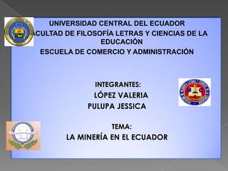 UNIVERSIDAD CENTRAL DEL ECUADOR
FACULTAD DE FILOSOFÍA LETRAS Y CIENCIAS DE LA
                  EDUCACIÓN
   ESCUELA DE COMERCIO Y ADMINISTRACIÓN



                 INTEGRANTES:
                LÓPEZ VALERIA
               PULUPA JESSICA

                     TEMA:
         LA MINERÍA EN EL ECUADOR
 