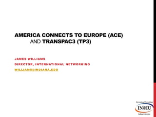 America Connects to Europe (ACE) and TransPAC3 (TP3) James Williams Director, International Networking williams@indiana.edu 