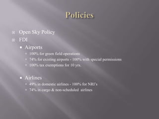 PoliciesOpen Sky PolicyFDIAirports100% for green field operations74% for existing airports - 100% with special permissions100% tax exemptions for 10 yrs.Airlines49% in domestic airlines - 100% for NRI’s74% in cargo & non-scheduled  airlines