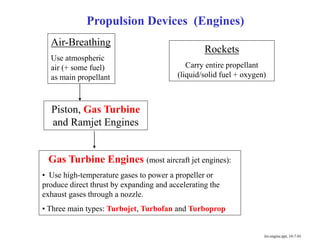 Propulsion Devices (Engines)
Air-Breathing
Use atmospheric
air (+ some fuel)
as main propellant
Rockets
Carry entire propellant
(liquid/solid fuel + oxygen)
Piston, Gas Turbine
and Ramjet Engines
Jet-engine.ppt, 10-7-01
Gas Turbine Engines (most aircraft jet engines):
• Use high-temperature gases to power a propeller or
produce direct thrust by expanding and accelerating the
exhaust gases through a nozzle.
• Three main types: Turbojet, Turbofan and Turboprop
 