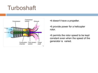 Turboshaft
•It doesn't have a propeller.
•It provide power for a helicopter
rotor.
•It permits the rotor speed to be kept
constant even when the speed of the
generator is varied.
 