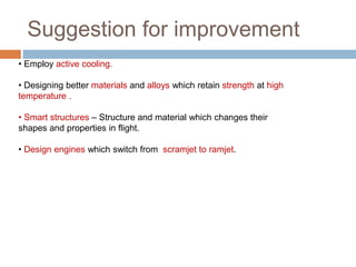 Suggestion for improvement
• Employ active cooling.
• Designing better materials and alloys which retain strength at high
temperature .
• Smart structures – Structure and material which changes their
shapes and properties in flight.
• Design engines which switch from scramjet to ramjet.
 