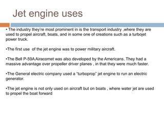 Jet engine uses
• The industry they’re most prominent in is the transport industry ,where they are
used to propel aircraft, boats, and in some one of creations such as a turbojet
power truck.
•The first use of the jet engine was to power military aircraft.
•The Bell P-59A Airacomet was also developed by the Americans. They had a
massive advantage over propeller driver planes , in that they were much faster.
•The General electric company used a “turboprop” jet engine to run an electric
generator.
•The jet engine is not only used on aircraft but on boats , where water jet are used
to propel the boat forward
 
