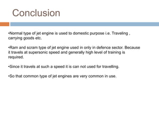 Conclusion
•Normal type of jet engine is used to domestic purpose i.e. Traveling ,
carrying goods etc.
•Ram and scram type of jet engine used in only in defence sector. Because
it travels at supersonic speed and generally high level of training is
required.
•Since it travels at such a speed it is can not used for travelling.
•So that common type of jet engines are very common in use.
 