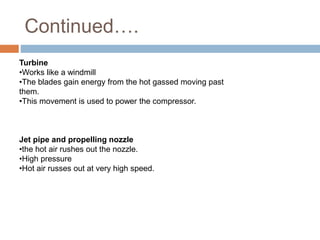 Continued….
Turbine
•Works like a windmill
•The blades gain energy from the hot gassed moving past
them.
•This movement is used to power the compressor.
Jet pipe and propelling nozzle
•the hot air rushes out the nozzle.
•High pressure
•Hot air russes out at very high speed.
 