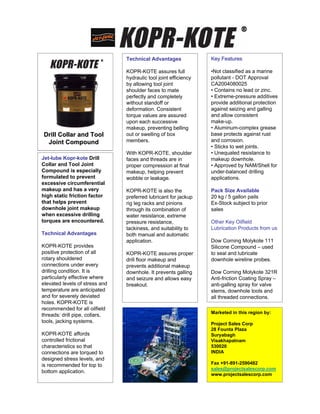 Technical Advantages              Key Features

                                KOPR-KOTE assures full            •Not classified as a marine
                                hydraulic tool joint efficiency   pollutant - DOT Approval
                                by allowing tool joint            CA2004080025
                                shoulder faces to mate            • Contains no lead or zinc.
                                perfectly and completely          • Extreme-pressure additives
                                without standoff or               provide additional protection
                                deformation. Consistent           against seizing and galling
                                torque values are assured         and allow consistent
                                upon each successive              make-up.
                                makeup, preventing belling        • Aluminum-complex grease
Drill Collar and Tool           out or swelling of box            base protects against rust
 Joint Compound                 members.                          and corrosion.
                                                                  • Sticks to wet joints.
                                With KOPR-KOTE, shoulder          • Unequaled resistance to
Jet-lube Kopr-kote Drill        faces and threads are in          makeup downhole.
Collar and Tool Joint           proper compression at final       • Approved by NAM/Shell for
Compound is especially          makeup, helping prevent           under-balanced drilling
formulated to prevent           wobble or leakage.                applications.
excessive circumferential
makeup and has a very           KOPR-KOTE is also the             Pack Size Available
high static friction factor     preferred lubricant for jackup    20 kg / 5 gallon pails
that helps prevent              rig leg racks and pinions         Ex-Stock subject to prior
downhole joint makeup           through its combination of        sales
when excessive drilling         water resistance, extreme
torques are encountered.        pressure resistance,              Other Key Oilfield
                                tackiness, and suitability to     Lubrication Products from us
Technical Advantages            both manual and automatic
                                application.                      Dow Corning Molykote 111
KOPR-KOTE provides                                                Silicone Compound – used
positive protection of all      KOPR-KOTE assures proper          to seal and lubricate
rotary shouldered               drill floor makeup and            downhole wireline probes.
connections under every         prevents additional makeup
drilling condition. It is       downhole. It prevents galling     Dow Corning Molykote 321R
particularly effective where    and seizure and allows easy       Anti-friction Coating Spray –
elevated levels of stress and   breakout.                         anti-galling spray for valve
temperature are anticipated                                       stems, downhole tools and
and for severely deviated                                         all threaded connections.
holes. KOPR-KOTE is
recommended for all oilfield
                                                                  Marketed in this region by:
threads: drill pipe, collars,
tools, jacking systems.                                           Project Sales Corp
                                                                  28 Founta Plaza
KOPR-KOTE affords                                                 Suryabagh
controlled frictional                                             Visakhapatnam
characteristics so that                                           530020
connections are torqued to                                        INDIA
designed stress levels, and
is recommended for top to                                         Fax +91-891-2590482
                                                                  sales@projectsalescorp.com
bottom application.
                                                                  www.projectsalescorp.com
 