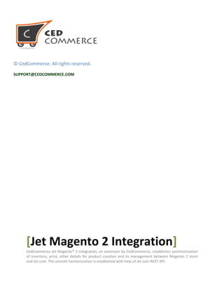 © CedCommerce. All rights reserved.
SUPPORT@CEDCOMMERCE.COM
[Jet Magento 2 Integration]
CedCommerce Jet Magento® 2 Integration, an extension by CedCommerce, establishes synchronization
of inventory, price, other details for product creation and its management between Magento 2 store
and Jet.com. The smooth harmonization is established with help of Jet.com REST API.
 