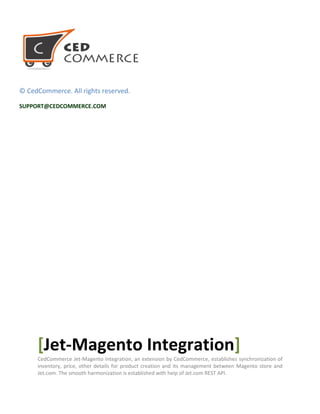 © CedCommerce. All rights reserved.
SUPPORT@CEDCOMMERCE.COM
[Jet-Magento Integration]
CedCommerce Jet-Magento Integration, an extension by CedCommerce, establishes synchronization of
inventory, price, other details for product creation and its management between Magento store and
Jet.com. The smooth harmonization is established with help of Jet.com REST API.
 