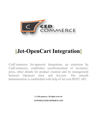 [Jet-OpenCart Integration]
CedCommerce Jet-opencart Integration, an extension by
CedCommerce, establishes synchronization of inventory,
price, other details for product creation and its management
between Opencart store and Jet.com. The smooth
harmonization is established with help of Jet.com REST API.
© CedCommerce. All rights reserved.
SUPPORT@CEDCOMMERCE.COM
 