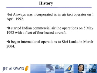 Jet Airways was incorporated as an air taxi operator on 1 April 1992. It started Indian commercial airline operations on 5 May 1993 with a fleet of four leased aircraft.  It began international operations to Shri Lanka in March 2004.  History 
