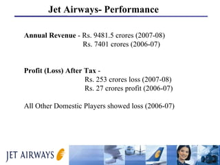 Annual Revenue  - Rs. 9481.5 crores (2007-08)   Rs. 7401 crores (2006-07) Profit (Loss) After Tax  -    Rs. 253 crores loss (2007-08)   Rs. 27 crores profit (2006-07) All Other Domestic Players showed loss (2006-07) Jet Airways- Performance 