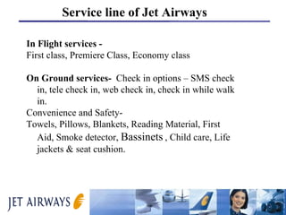 In Flight services - First class, Premiere Class, Economy class On Ground services-   Check in options – SMS check in, tele check in, web check in, check in while walk in.  Convenience and Safety- Towels, Pillows, Blankets, Reading Material, First Aid, Smoke detector,  Bassinets   , Child care, Life jackets & seat cushion.  Service line of Jet Airways 