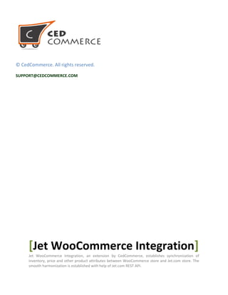 1
© CedCommerce. All rights reserved.
SUPPORT@CEDCOMMERCE.COM
[Jet WooCommerce Integration]
Jet WooCommerce Integration,an extension by CedCommerce, establishes synchronization of
inventory, price and other product attributes between WooCommerce store and Jet.com store. The
smooth harmonization is established with help of Jet.com REST API.
© CedCommerce. All Rights Reserved.
 