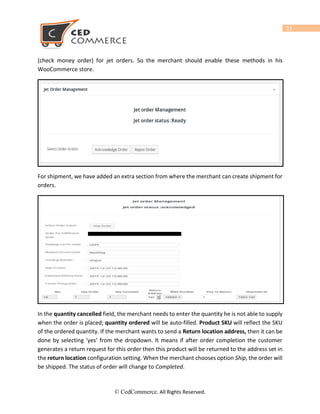 22
For Upload Product on jet you must have to fill all the below details of product , if you miss
any fields then the products remain as “Under Jet Review” and “Missing Listing
Data” status is shown on jet panel.
1) Product Title for every variation
2) Product Description.
3) Regular price.
4) Stock Quantity.
5) Variation Image
6) Category Assign and also any one category must be selected from under “Jet Attributes” tab.
7) Standard Code Type(UPC, UPC-E, EAN etc) or ASIN or Brand and MFR Part.
8) Selected Category should be same for all variations.
9) Brand Name should be same for all variations.
10) Selected category must have attributes values.
MANAGE PRODUCT
This tab will manage the product upload , archive/un-archive system and mass product uploads. From
this panel you can upload your product on jet.com. But before uploading any product on jet you must
confirm that you have done all the above steps .If you skip any above steps then you can’t upload your
product on jet.
From here before uploading products, you can assign profile to product by click on “Assign profile”
or you can also upload your product without assigning profile to product. Only one profile can be
assign to one product at a time .
Mass Category Assign on product page we can also assign category from manage product page be
© CedCommerce. All Rights Reserved.
 