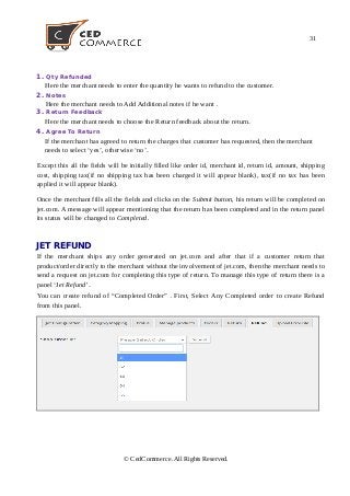 31
1. Qty Refunded
Here the merchant needs to enter the quantity he wants to refund to the customer.
2. Notes
Here the merchant needs to Add Additional notes if he want .
3. Return Feedback
Here the merchant needs to choose the Return feedback about the return.
4. Agree To Return
If the merchant has agreed to return the charges that customer has requested, then the merchant
needs to select ‘yes’, otherwise ‘no’.
Except this all the fields will be initially filled like order id, merchant id, return id, amount, shipping
cost, shipping tax(if no shipping tax has been charged it will appear blank), tax(if no tax has been
applied it will appear blank).
Once the merchant fills all the fields and clicks on the Submit button, his return will be completed on
jet.com. A message will appear mentioning that the return has been completed and in the return panel
its status will be changed to Completed.
JET REFUND
If the merchant ships any order generated on jet.com and after that if a customer return that
product/order directly to the merchant without the involvement of jet.com, then the merchant needs to
send a request on jet.com for completing this type of return. To manage this type of return there is a
panel ‘Jet Refund’.
You can create refund of “Completed Order” . First, Select Any Completed order to create Refund
from this panel.
© CedCommerce. All Rights Reserved.
 