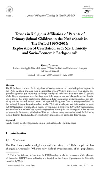Trends in Religious Aﬃliation of Parents of
Primary School Children in the Netherlands in
The Period 1995-2005:
Exploration of Correlation with Sex, Ethnicity
and Socio-Economic Background*
Geert Driessen
Institute for Applied Social Sciences (ITS) of the Radboud University Nijmegen
g.driessen@its.ru.nl
Received 13 February 2007; accepted 1 May 2007
Abstract
The Netherlands is known for its high level of secularisation, a process which gained impetus in
the 1960s. At about the same time a huge inﬂux of non-Western immigrants from diverse reli-
gious backgrounds got under way. Although immigrants now constitute more than 10 percent
of the Dutch population, there has been very little research into the relation between ethnicity
and religion. This article explores the relationship between religious aﬃliation and not just eth-
nicity but also sex and socio-economic background. Using data from six surveys conducted in
the national Primary Education cohort study (PRIMA), which provides information on some
120,000 parents of primary school pupils, developments in the period 1995-2005 were analysed.
The results of a number of descriptive analyses show a steady decline in religious aﬃliation and
an increase in the number of Muslims. They also point to strong contamination of the following
factors: Islamic, Turkish and Moroccan background, and socio-economic disadvantage.
Keywords
trends, church membership, secularisation, the Netherlands, ethnicity, Islam
1 Introduction
1.1 Newcomers
The Dutch used to be a religious people, but since the 1960s the picture has
changed dramatically. Whereas previously the vast majority of the population
* This article is based on data from the PRIMA cohort study. At the request of the Ministry
of Education PRIMA’s data collection was funded by the Dutch Organisation for Scientiﬁc
Research (NWO).
© Koninklijke Brill NV, Leiden, 2007 DOI: 10.1163/157092507X237354
Journal of Empirical Theology 20 (2007) 232-249 www.brill.nl/jet
Journal of
Empirical Theology
JET 20,2_f5_232-249.indd 232JET 20,2_f5_232-249.indd 232 10/17/07 4:48:07 PM10/17/07 4:48:07 PM
 