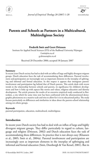 © Koninklijke Brill NV, Leiden, 2007 DOI: 10.1163/157092507X188557
Parents and Schools as Partners in a Multicultural,
Multireligious Society
Frederik Smit and Geert Driessen
Institute for Applied Social Sciences (ITS) of the Radboud University Nijmegen
f.smit@its.ru.nl
g.driessen@its.ru.nl
Received 20 December 2006; accepted 30 January 2007
Summary
In recent years Dutch society has had to deal with an inﬂux of large and highly divergent migrant
groups. Dutch education faces the task of accommodating these diﬀerences. Parental involve-
ment and participation are increasingly seen as important elements in the interplay of upbring-
ing and informal and formal education. In this respect it appears that immigrant parents’
involvement and participation lag behind that of Dutch parents. This article deals with recent
trends in the relationship between schools and parents, its signiﬁcance for children’s develop-
ment and how it links up with aspects like norms and values, religious education and identity
development. The article presents the results of an extensive empirical study conducted in Rot-
terdam, a city which for some time now has been confronted with the aforementioned demo-
graphic phenomena on a massive scale and tries to allow for it in its educational policy. The study
focuses particularly on diﬀerences and similarities in ideas about the parents-school relationship
among ten ethnic groups.
Keywords
parental participation, education, multicultural, multireligious
Introduction
In recent years Dutch society has had to deal with an inﬂux of large and highly
divergent migrant groups. They diﬀer particularly in regard to culture, lan-
guage and religion (Driessen, 2002) and Dutch education faces the task of
accommodating these diﬀerences. In practice that is not always easy (Klaassen
et al., 2005; Smit et al., 2004a). Parental involvement and participation are
increasingly seen as important elements in the interplay of upbringing and
informal and formal education (Smit, Doesborgh & Van Kessel, 2001). But in
Journal of Empirical Theology 20 (2007) 1-20 www.brill.nl/jet
Journal of
Empirical Theology
JET 20,1_f2_1-20.indd 1JET 20,1_f2_1-20.indd 1 4/20/07 9:58:54 PM4/20/07 9:58:54 PM
 