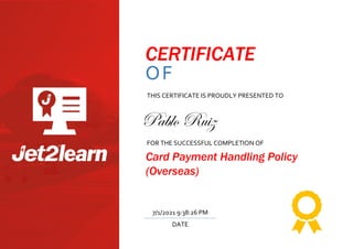 CERTIFICATE
OF
TRAINING
THIS CERTIFICATE IS PROUDLY PRESENTED TO
FOR THE SUCCESSFUL COMPLETION OF
Card Payment Handling Policy
(Overseas)
DATE
7/1/2021 9:38:26 PM
Pablo Ruiz
 