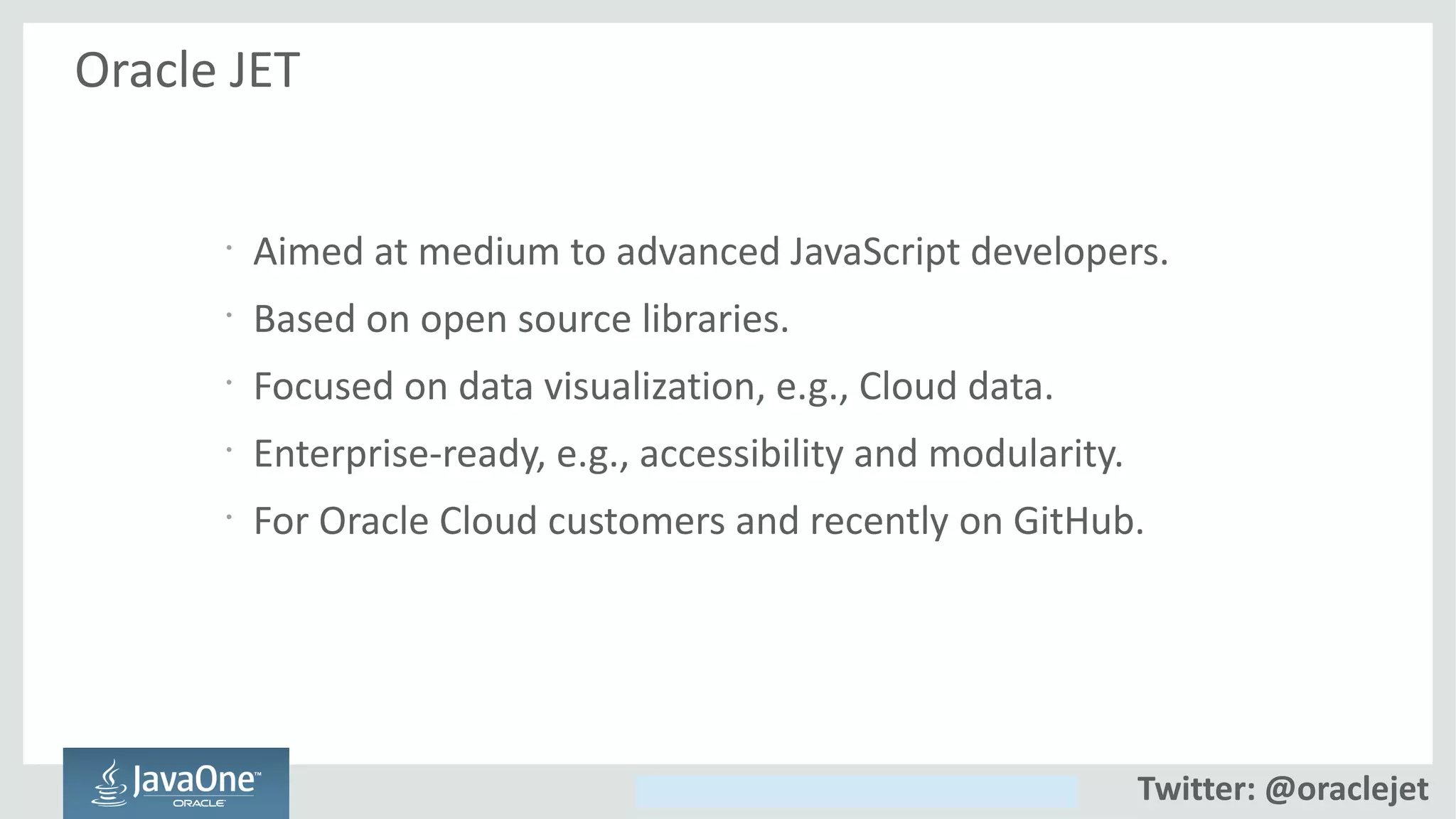 Copyright © 2014, Oracle and/or its affiliates. All rights reserved.
Oracle JET
•
Aimed at medium to advanced JavaScript developers.
•
Based on open source libraries.
•
Focused on data visualization, e.g., Cloud data.
•
Enterprise-ready, e.g., accessibility and modularity.
•
For Oracle Cloud customers and recently on GitHub.
Twitter: @oraclejet
 