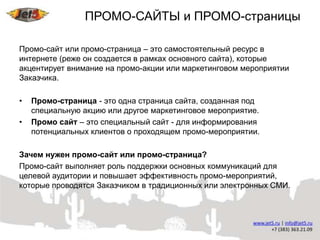 ПРОМО-САЙТЫ и ПРОМО-страницы

Промо-сайт или промо-страница – это самостоятельный ресурс в
интернете (реже он создается в рамках основного сайта), которые
акцентирует внимание на промо-акции или маркетинговом мероприятии
Заказчика.

•   Промо-страница - это одна страница сайта, созданная под
    специальную акцию или другое маркетинговое мероприятие.
•   Промо сайт – это специальный сайт - для информирования
    потенциальных клиентов о проходящем промо-мероприятии.

Зачем нужен промо-сайт или промо-страница?
Промо-сайт выполняет роль поддержки основных коммуникаций для
целевой аудитории и повышает эффективность промо-мероприятий,
которые проводятся Заказчиком в традиционных или электронных СМИ.
 