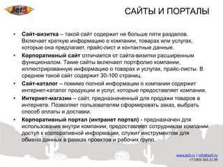 САЙТЫ И ПОРТАЛЫ

•   Сайт-визитка – такой сайт содержит не больше пяти разделов.
    Включает краткую информацию о компании, товарах или услугах,
    которые она предлагает, прайс-лист и контактные данные.
•   Корпоративный сайт отличается от сайта-визитки расширенным
    функционалом. Такие сайты включают портфолио компании,
    иллюстрированную информацию о товарах и услугах, прайс-листы. В
    среднем такой сайт содержит 30-100 страниц.
•   Сайт-каталог – помимо полной информации о компании содержит
    интернет-каталог продукции и услуг, которые предоставляет компания.
•   Интернет-магазин – сайт, предназначенный для продажи товаров в
    интернете. Позволяет пользователям сформировать заказ, выбрать
    способ оплаты и доставки.
•   Корпоративный портал (интранет портал) - предназначен для
    использования внутри компании, предоставляет сотрудникам компании
    доступ к корпоративной информации, служит инструментом для
    обмена данных в рамках проектов и рабочих групп.
 