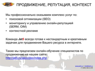 ПРОДВИЖЕНИЕ, РЕПУТАЦИЯ, КОНТЕКСТ

Мы профессионально оказываем комплекс услуг по:
• поисковой оптимизации (SEO)
• мониторингу и управлению онлайн-репутацией
  (SERM, OIM)
• контекстной рекламе

Команда Jet5 всегда готова к нестандартным и креативным
задачам для продвижения Вашего ресурса в интернете.

Также мы предлагаем онлайн-обучение специалистов по
продвижению на нашем сайте:
http://jet5.ru/seovideo/index.php
 