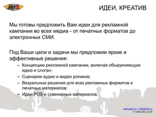 ИДЕИ, КРЕАТИВ

Мы готовы предложить Вам идеи для рекламной
кампании во всех медиа - от печатных форматов до
электронных СМИ.

Под Ваши цели и задачи мы предложим яркие и
эффективные решения:
  – Концепцию рекламной кампании, включая объединяющую
    идею и слоган;
  – Сценарии аудио и видео роликов;
  – Визуальные решения для всех рекламных форматов и
    печатных материалов;
  – Идеи POS и сувенирных материалов.
 