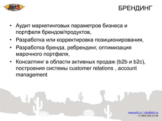 БРЕНДИНГ

• Аудит маркетинговых параметров бизнеса и
  портфеля брендов/продуктов,
• Разработка или корректировка позиционирования,
• Разработка бренда, ребрендинг, оптимизация
  марочного портфеля,
• Консалтинг в области активных продаж (b2b и b2c),
  построения системы customer relations , account
  management
 