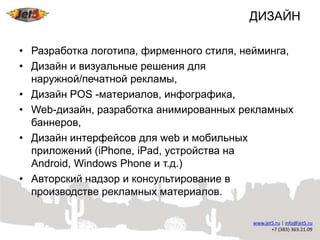 ДИЗАЙН

• Разработка логотипа, фирменного стиля, нейминга,
• Дизайн и визуальные решения для
  наружной/печатной рекламы,
• Дизайн POS -материалов, инфографика,
• Web-дизайн, разработка анимированных рекламных
  баннеров,
• Дизайн интерфейсов для web и мобильных
  приложений (iPhone, iPad, устройства на
  Android, Windows Phone и т.д.)
• Авторский надзор и консультирование в
  производстве рекламных материалов.
 