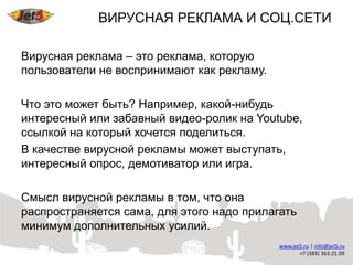 ВИРУСНАЯ РЕКЛАМА И СОЦ.СЕТИ

Вирусная реклама – это реклама, которую
пользователи не воспринимают как рекламу.

Что это может быть? Например, какой-нибудь
интересный или забавный видео-ролик на Youtube,
ссылкой на который хочется поделиться.
В качестве вирусной рекламы может выступать,
интересный опрос, демотиватор или игра.

Смысл вирусной рекламы в том, что она
распространяется сама, для этого надо прилагать
минимум дополнительных усилий.
 