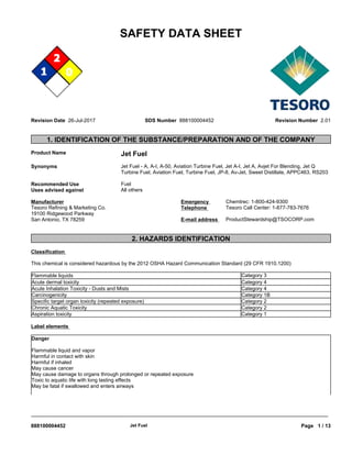 SAFETY DATA SHEET
Revision Date 26-Jul-2017 SDS Number 888100004452 Revision Number 2.01
1. IDENTIFICATION OF THE SUBSTANCE/PREPARATION AND OF THE COMPANY
Product Name Jet Fuel
Synonyms Jet Fuel - A, A-I, A-50, Aviation Turbine Fuel, Jet A-I, Jet A, Avjet For Blending, Jet Q
Turbine Fuel, Aviation Fuel, Turbine Fuel, JP-8, Av-Jet, Sweet Distillate, APPC463, RS203
Recommended Use Fuel
Uses advised against All others
2. HAZARDS IDENTIFICATION
Classification
This chemical is considered hazardous by the 2012 OSHA Hazard Communication Standard (29 CFR 1910.1200)
Acute dermal toxicity Category 4
Acute Inhalation Toxicity - Dusts and Mists Category 4
Carcinogenicity Category 1B
Specific target organ toxicity (repeated exposure) Category 2
Chronic Aquatic Toxicity Category 2
Aspiration toxicity Category 1
Label elements
Manufacturer
Tesoro Refining & Marketing Co.
19100 Ridgewood Parkway
San Antonio, TX 78259
Flammable liquids Category 3
Danger
Flammable liquid and vapor
Harmful in contact with skin
Harmful if inhaled
May cause cancer
May cause damage to organs through prolonged or repeated exposure
Toxic to aquatic life with long lasting effects
May be fatal if swallowed and enters airways
Emergency
Telephone
Chemtrec: 1-800-424-9300
Tesoro Call Center: 1-877-783-7676
E-mail address
_____________________________________________________________________________________________
888100004452 Jet Fuel Page 1 / 13
ProductStewardship@TSOCORP.com
 