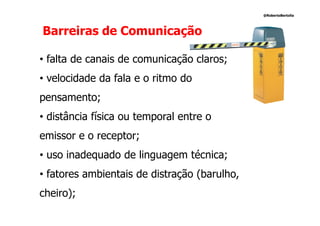 @RobertoBertolla




Barreiras de Comunicação

• falta de canais de comunicação claros;
• velocidade da fala e o ritmo do
pensamento;
• distância física ou temporal entre o
emissor e o receptor;
• uso inadequado de linguagem técnica;
• fatores ambientais de distração (barulho,
cheiro);
 