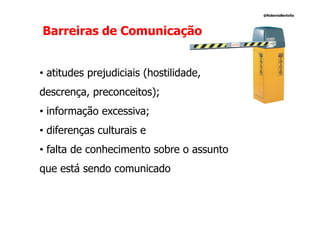 @RobertoBertolla




Barreiras de Comunicação


• atitudes prejudiciais (hostilidade,
descrença, preconceitos);
• informação excessiva;
• diferenças culturais e
• falta de conhecimento sobre o assunto
que está sendo comunicado
 