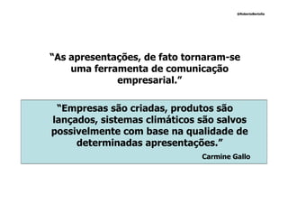@RobertoBertolla




“As apresentações, de fato tornaram-se
    uma ferramenta de comunicação
             empresarial.”

 “Empresas são criadas, produtos são
lançados, sistemas climáticos são salvos
possivelmente com base na qualidade de
     determinadas apresentações.”
                              Carmine Gallo
 