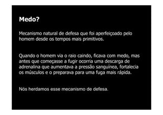 @RobertoBertolla




Medo?

Mecanismo natural de defesa que foi aperfeiçoado pelo
homem desde os tempos mais primitivos.


Quando o homem via o raio caindo, ficava com medo, mas
antes que começasse a fugir ocorria uma descarga de
adrenalina que aumentava a pressão sanguínea, fortalecia
os músculos e o preparava para uma fuga mais rápida.


Nós herdamos esse mecanismo de defesa.
 