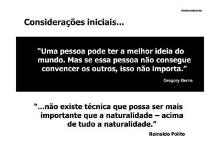 @RobertoBertolla




Considerações iniciais...


   “Uma pessoa pode ter a melhor ideia do
   mundo. Mas se essa pessoa não consegue
    convencer os outros, isso não importa.”
                                       Gregory Berns




  “...não existe técnica que possa ser mais
    importante que a naturalidade – acima
            de tudo a naturalidade.”
                                 Reinaldo Polito
 