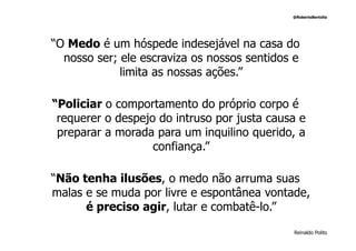@RobertoBertolla




“O Medo é um hóspede indesejável na casa do
  nosso ser; ele escraviza os nossos sentidos e
             limita as nossas ações.”

“Policiar o comportamento do próprio corpo é
 requerer o despejo do intruso por justa causa e
 preparar a morada para um inquilino querido, a
                   confiança.”

“Não tenha ilusões, o medo não arruma suas
malas e se muda por livre e espontânea vontade,
      é preciso agir, lutar e combatê-lo.”

                                             Reinaldo Polito
 