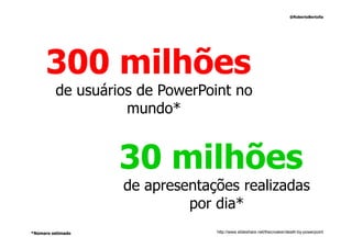 @RobertoBertolla




     300 milhões
         de usuários de PowerPoint no
                   mundo*


                   30 milhões
                   de apresentações realizadas
                            por dia*
*Número estimado                http://www.slideshare.net/thecroaker/death-by-powerpoint
 