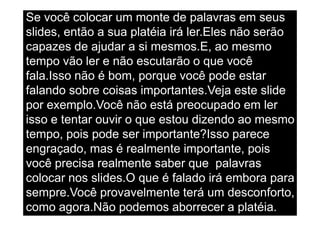 Se você colocar um monte de palavras em seus                          @RobertoBertolla




slides, então a sua platéia irá ler.Eles não serão
capazes de ajudar a si mesmos.E, ao mesmo
tempo vão ler e não escutarão o que você
fala.Isso não é bom, porque você pode estar
falando sobre coisas importantes.Veja este slide
por exemplo.Você não está preocupado em ler
isso e tentar ouvir o que estou dizendo ao mesmo
tempo, pois pode ser importante?Isso parece
engraçado, mas é realmente importante, pois
você precisa realmente saber que palavras
colocar nos slides.O que é falado irá embora para
sempre.Você provavelmente terá um desconforto,
como agora.Não podemos aborrecer a platéia.
                                http://www.slideshare.net/ids/rethinking-the-presentation
 