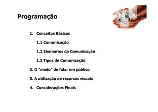 @RobertoBertolla




Programação

   1. Conceitos Básicos

      1.1 Comunicação

      1.2 Elementos da Comunicação

      1.3 Tipos de Comunicação

   2. O “medo” de falar em público

   3. A utilização de recursos visuais

   4. Considerações Finais
 