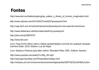 @RobertoBertolla




Fontes
http://www.ted.com/talks/lang/eng/jay_walker_s_library_of_human_imagination.html

http://www.nytimes.com/2010/04/27/world/27powerpoint.html

http://veja.abril.com.br/noticia/internacional/powerpoint-vicio-exercito-americano

http://www.slideshare.net/thecroaker/death-by-powerpoint

http://plixi.com/p/39975747

http://www.ted.com
Livro: Faça Como Steve Jobs e realize apresentações incríveis em qualquer situação,
Carmine Gallo, 2010, Editora: Lua de Papel

Livro: Gestos e Postura para falar melhor, Reinaldo Polito, 2001, Editora: Saraiva

http://www.youtube.com/watch?v=fKp_ilH-cpQ
http://www.garrreynolds.com/Presentation/slides.html
http://noticias.uol.com.br/economia/carreiras/artigos/polito/2007/02/23/ult4385u3.jhtm
 