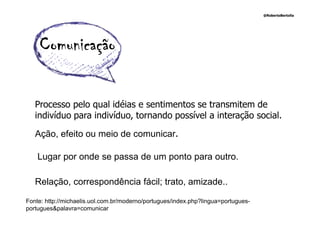 @RobertoBertolla




    Comunicação

   Processo pelo qual idéias e sentimentos se transmitem de
   indivíduo para indivíduo, tornando possível a interação social.

   Ação, efeito ou meio de comunicar.

    Lugar por onde se passa de um ponto para outro.

   Relação, correspondência fácil; trato, amizade..

Fonte: http://michaelis.uol.com.br/moderno/portugues/index.php?lingua=portugues-
portugues&palavra=comunicar
 