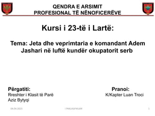 1
Tema: Jeta dhe veprimtaria e komandant Adem
Jashari në luftë kundër okupatorit serb
Kursi i 23-të i Lartë:
QENDRA E ARSIMIT
PROFESIONAL TË NËNOFICERËVE
Përgatiti: Pranoi:
Rreshter i Klasit të Parë K/Kapter Luan Troci
Aziz Bytyqi
04.04.2023 I PAKLASIFIKUAR
 
