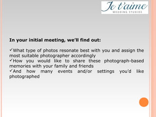 In your initial meeting, we’ll find out:
What type of photos resonate best with you and assign the
most suitable photographer accordingly
How you would like to share these photograph-based
memories with your family and friends
And how many events and/or settings you’d like
photographed
 