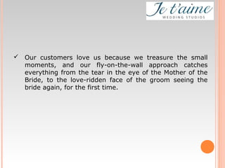  Our customers love us because we treasure the small
moments, and our fly-on-the-wall approach catches
everything from the tear in the eye of the Mother of the
Bride, to the love-ridden face of the groom seeing the
bride again, for the first time.
 