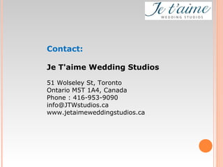 Contact:
Je T'aime Wedding Studios
51 Wolseley St, Toronto
Ontario M5T 1A4, Canada
Phone : 416-953-9090
info@JTWstudios.ca
www.jetaimeweddingstudios.ca
 