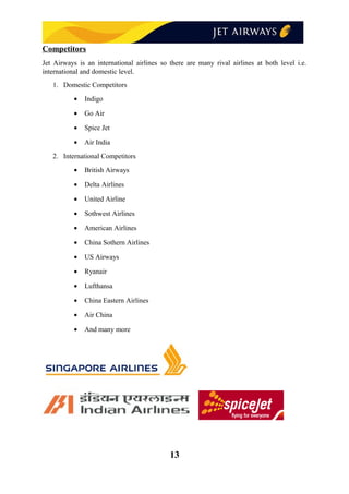 Competitors
Jet Airways is an international airlines so there are many rival airlines at both level i.e.
international and domestic level.
1. Domestic Competitors
• Indigo
• Go Air
• Spice Jet
• Air India
2. International Competitors
• British Airways
• Delta Airlines
• United Airline
• Sothwest Airlines
• American Airlines
• China Sothern Airlines
• US Airways
• Ryanair
• Lufthansa
• China Eastern Airlines
• Air China
• And many more
13
 