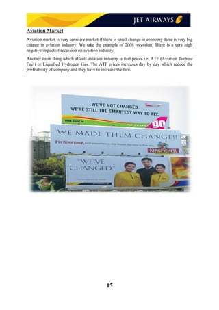 Aviation Market
Aviation market is very sensitive market if there is small change in economy there is very big
change in aviation industry. We take the example of 2008 recession. There is a very high
negative impact of recession on aviation industry.
Another main thing which affects aviation industry is fuel prices i.e. ATF (Aviation Turbine
Fuel) or Liquefied Hydrogen Gas. The ATF prices increases day by day which reduce the
profitability of company and they have to increase the fare.
15
 