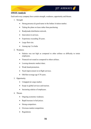 SWOT Analysis
Each and every company have certain strength, weakness, opportunity and threats.
1. Strength
• Strong presence & good name in the Indian Aviation market.
• Taking the plane on lease rather than purchasing.
• Readymade distribution network.
• Innovation in services.
• Experience exceeding 20 years.
• Large fleet size.
• Among top 3 in India
2. Weakness
• Salaries was not high as compared to other airlines so difficulty to retain
employees.
• Financial not sound as compared to others airlines.
• Loosing domestic market share.
• Weak brand promotion.
• Need improvement in in-flight services.
• Old fleet average age 4.78 years.
3. Opportunity
• Untapped air cargo market.
• Scope in global services and tourism.
• Increasing salaries of employees.
4. Threats
• Ongoing economic weakness.
• Rapid increase in fuel prices.
• Strong competitors.
• Overseas market competition.
• Regulations
16
 